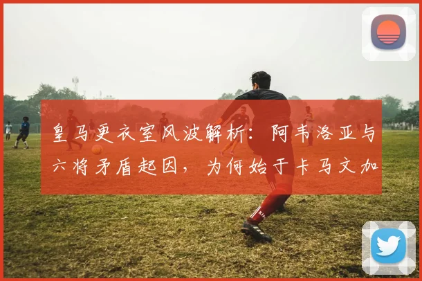 皇马更衣室风波解析：阿韦洛亚与六将矛盾起因，为何始于卡马文加？