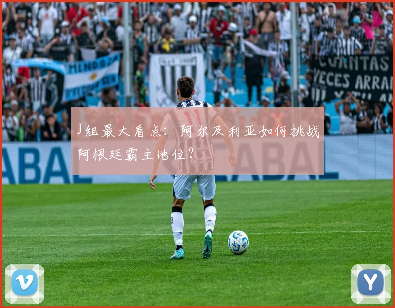 J组最大看点:阿尔及利亚如何挑战阿根廷霸主地位?