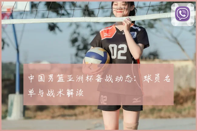 中国男篮亚洲杯备战动态：球员名单与战术解读