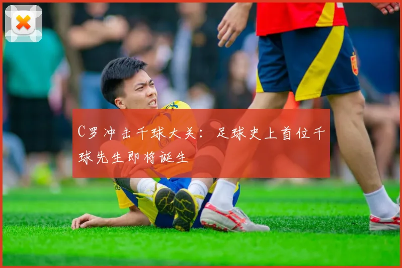 C罗冲击千球大关：足球史上首位千球先生即将诞生