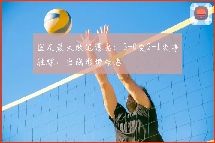国足最大败笔曝光：3-0变2-1失净胜球，出线形势告急