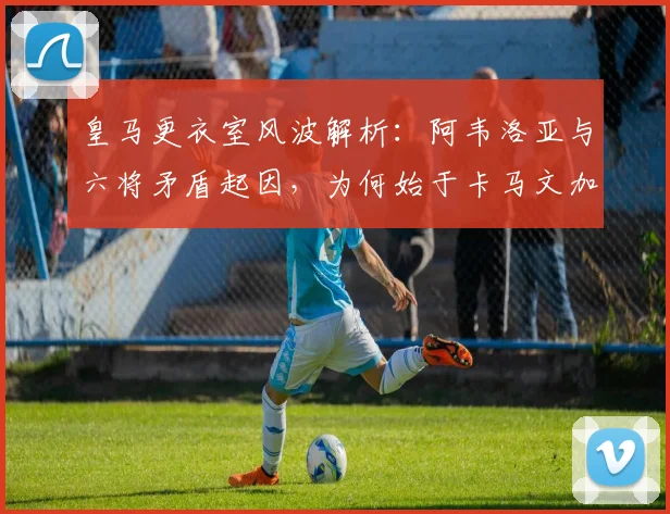 皇马更衣室风波解析：阿韦洛亚与六将矛盾起因，为何始于卡马文加？