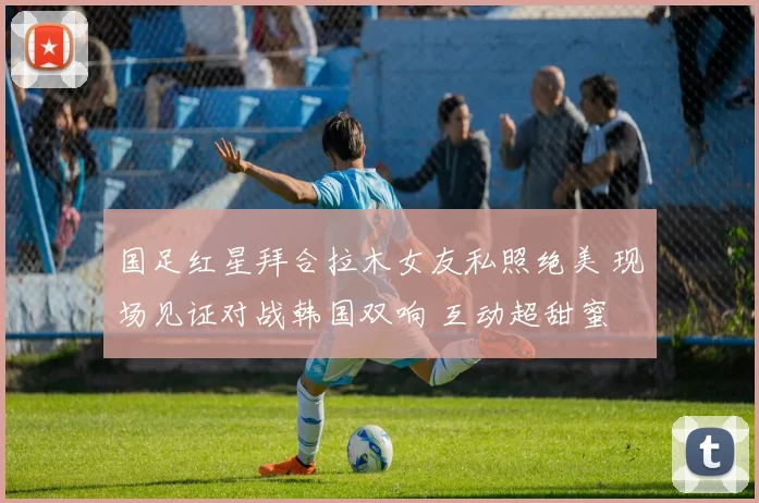 国足红星拜合拉木女友私照绝美 现场见证对战韩国双响 互动超甜蜜