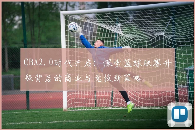 CBA2.0时代开启：探索篮球联赛升级背后的商业与竞技新策略
