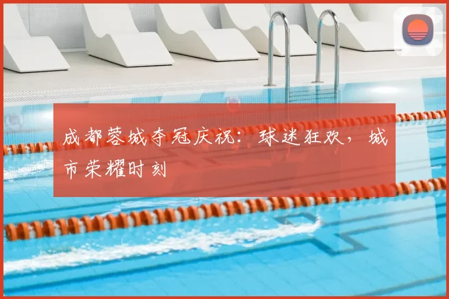 成都蓉城夺冠庆祝：球迷狂欢，城市荣耀时刻