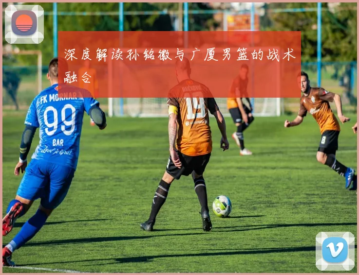 深度解读孙铭徽与广厦男篮的战术融合