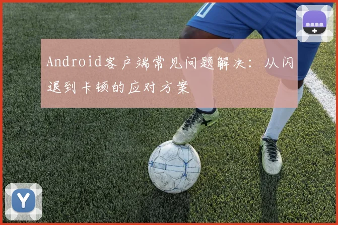 Android客户端常见问题解决：从闪退到卡顿的应对方案