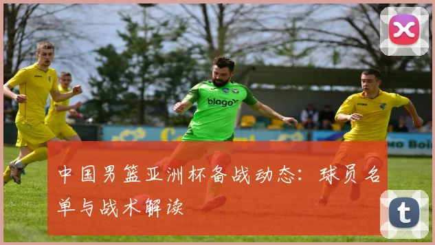 中国男篮亚洲杯备战动态：球员名单与战术解读