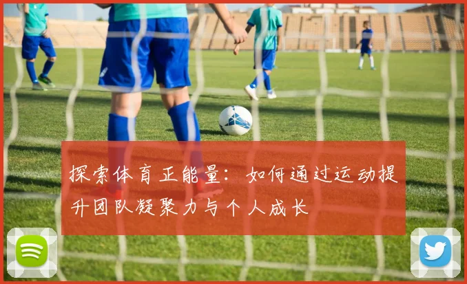 探索体育正能量：如何通过运动提升团队凝聚力与个人成长